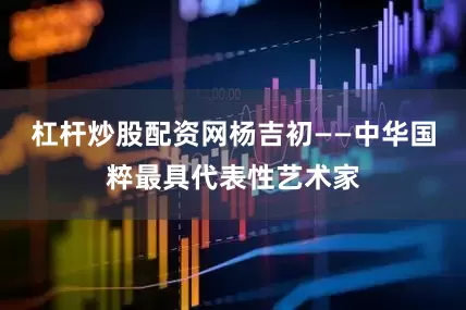 杠杆炒股配资网杨吉初——中华国粹最具代表性艺术家
