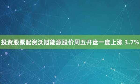 投资股票配资　　沃旭能源股价周五开盘一度上涨 3.7%